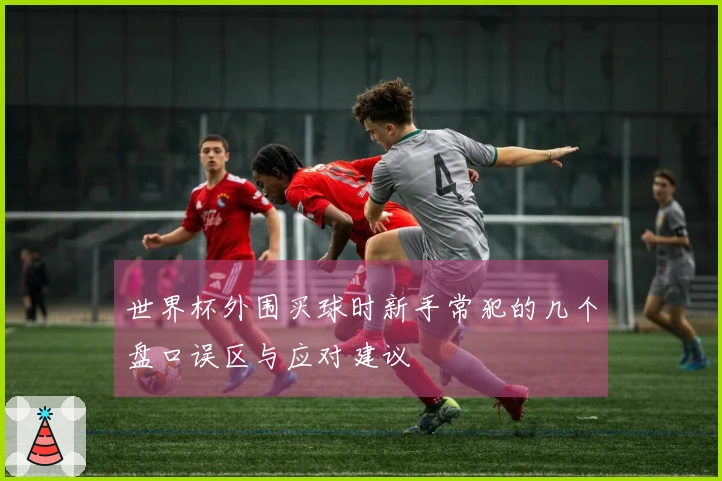 世界杯外围买球时新手常犯的几个盘口误区与应对建议
