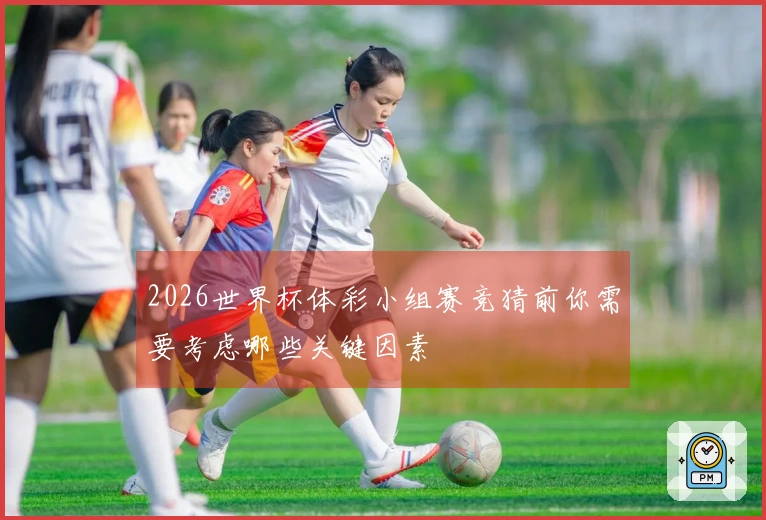 2026世界杯体彩小组赛竞猜前你需要考虑哪些关键因素