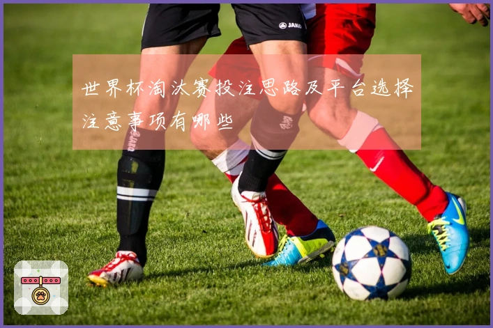 世界杯淘汰赛投注思路及平台选择注意事项有哪些